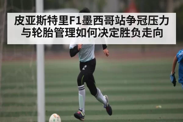 皮亚斯特里F1墨西哥站争冠压力与轮胎管理如何决定胜负走向